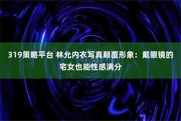 319策略平台 林允内衣写真颠覆形象：戴眼镜的宅女也能性感满分