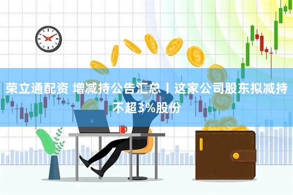 荣立通配资 增减持公告汇总丨这家公司股东拟减持不超3%股份